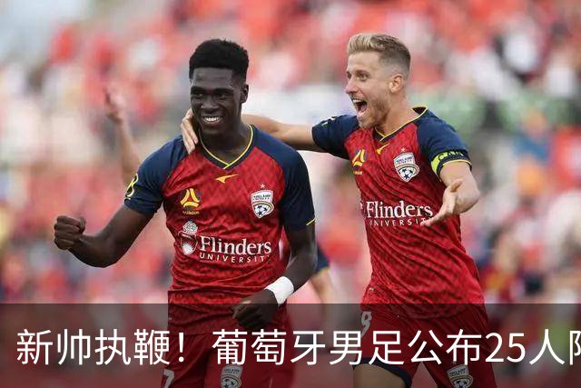 新帅执鞭！葡萄牙男足公布25人阵容：41岁C罗延续23年国家队征程